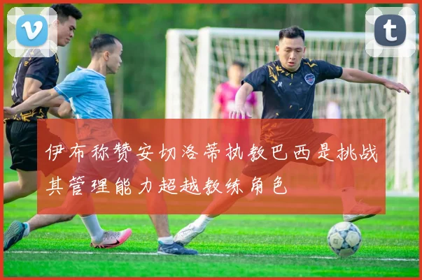 伊布称赞安切洛蒂执教巴西是挑战其管理能力超越教练角色