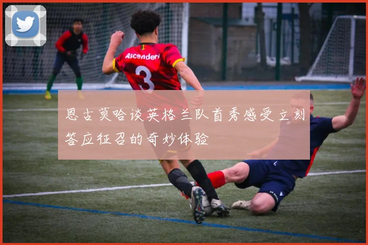 恩古莫哈谈英格兰队首秀感受立刻答应征召的奇妙体验