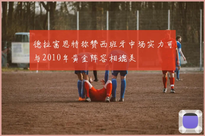 德拉富恩特称赞西班牙中场实力可与2010年黄金阵容相媲美