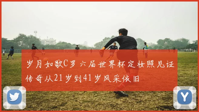 岁月如歌C罗六届世界杯定妆照见证传奇从21岁到41岁风采依旧