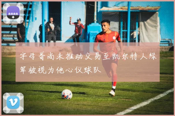 字母哥尚未推动交易至凯尔特人绿军被视为他心仪球队
