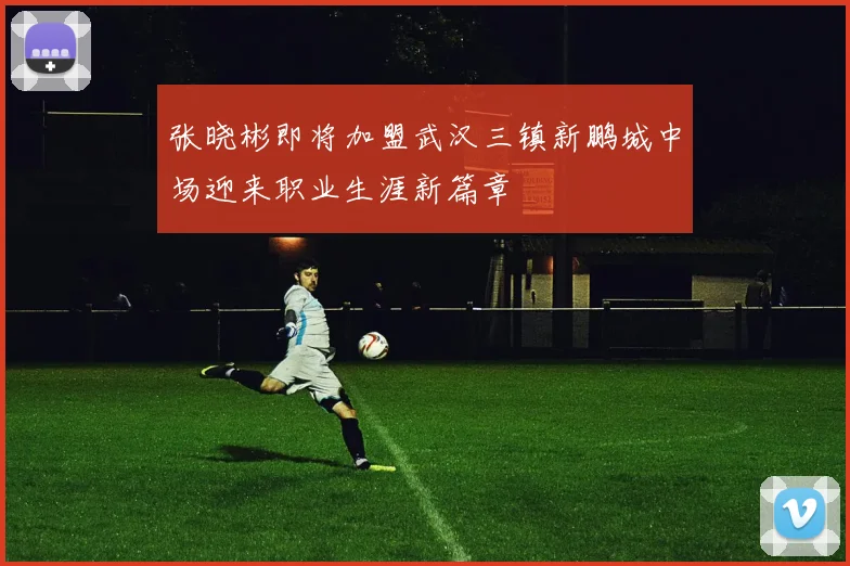 张晓彬即将加盟武汉三镇新鹏城中场迎来职业生涯新篇章