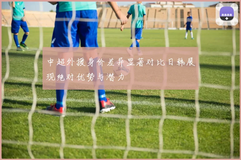中超外援身价差异显著对比日韩展现绝对优势与潜力
