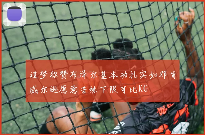 追梦称赞布泽尔基本功扎实如邓肯威尔逊愿意苦练下限可比KG