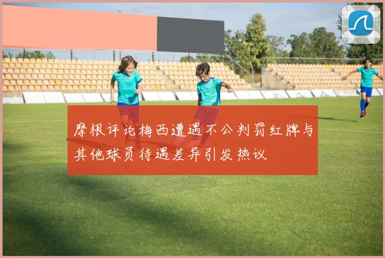 摩根评论梅西遭遇不公判罚红牌与其他球员待遇差异引发热议