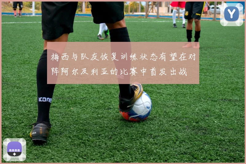 梅西与队友恢复训练状态有望在对阵阿尔及利亚的比赛中首发出战