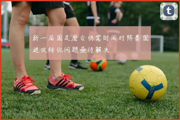 新一届国足磨合仍需时间对阵泰国进攻转化问题亟待解决