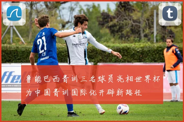 鲁能巴西青训三名球员亮相世界杯为中国青训国际化开辟新路径