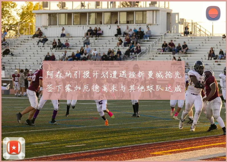 阿森纳引援计划遭遇挫折曼城抢先签下蒙加厄德高未与其他球队达成协议