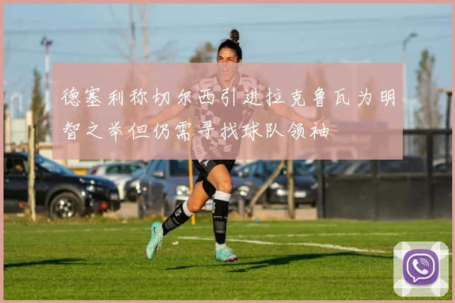 德塞利称切尔西引进拉克鲁瓦为明智之举但仍需寻找球队领袖