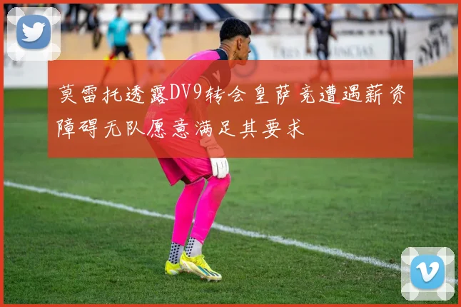 莫雷托透露DV9转会皇萨竞遭遇薪资障碍无队愿意满足其要求
