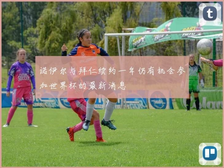 诺伊尔与拜仁续约一年仍有机会参加世界杯的最新消息