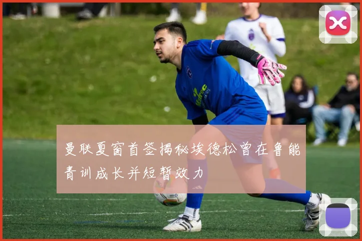 曼联夏窗首签揭秘埃德松曾在鲁能青训成长并短暂效力