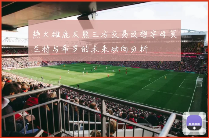 热火雄鹿灰熊三方交易设想字母莫兰特与希罗的未来动向分析