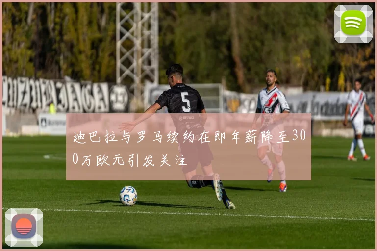 迪巴拉与罗马续约在即年薪降至300万欧元引发关注