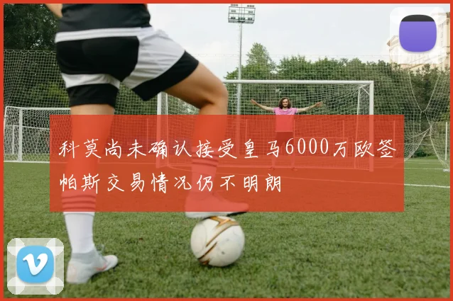 科莫尚未确认接受皇马6000万欧签帕斯交易情况仍不明朗