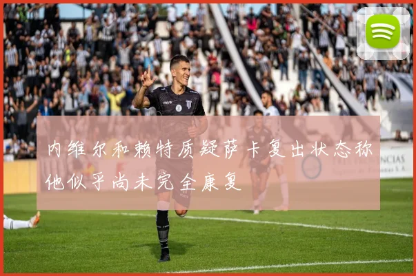 内维尔和赖特质疑萨卡复出状态称他似乎尚未完全康复
